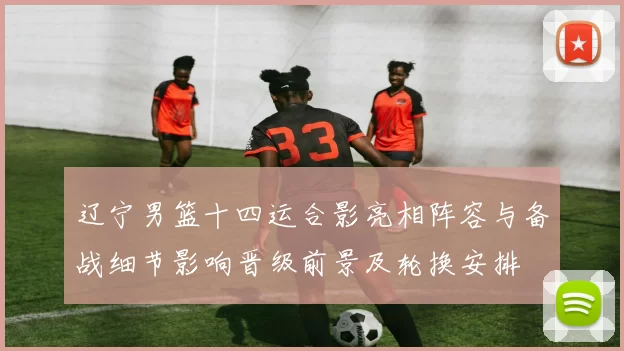 辽宁男篮十四运合影亮相阵容与备战细节影响晋级前景及轮换安排