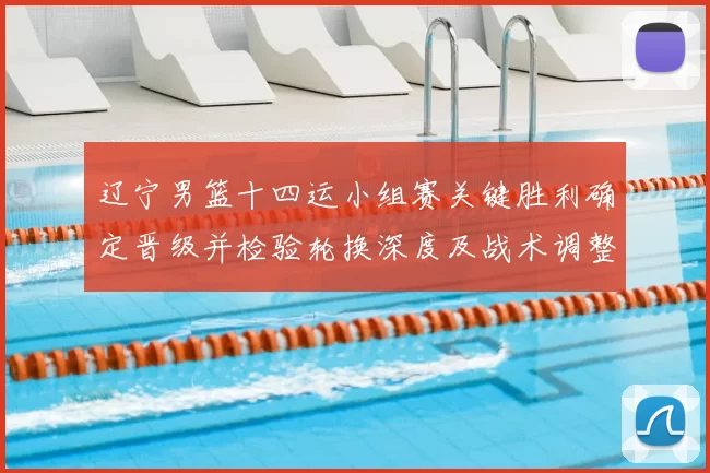 辽宁男篮十四运小组赛关键胜利确定晋级并检验轮换深度及战术调整