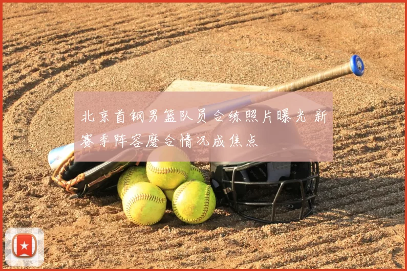 北京首钢男篮队员合练照片曝光 新赛季阵容磨合情况成焦点