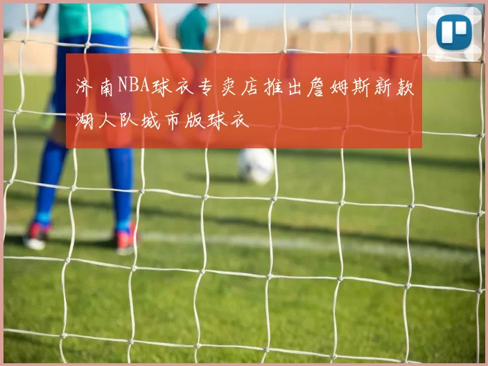 济南NBA球衣专卖店推出詹姆斯新款湖人队城市版球衣