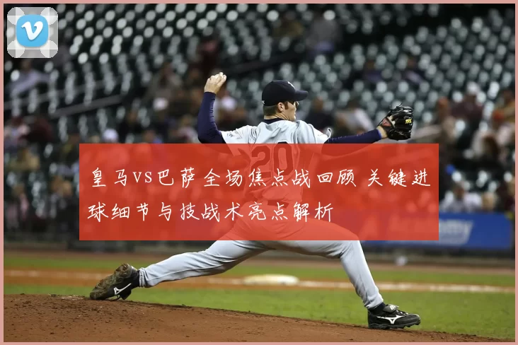 皇马vs巴萨全场焦点战回顾 关键进球细节与技战术亮点解析