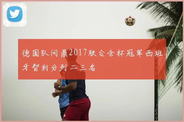 德国队问鼎2017联合会杯冠军西班牙智利分列二三名