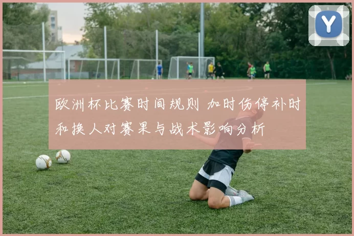 欧洲杯比赛时间规则 加时伤停补时和换人对赛果与战术影响分析