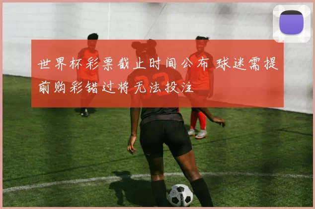 世界杯彩票截止时间公布 球迷需提前购彩错过将无法投注