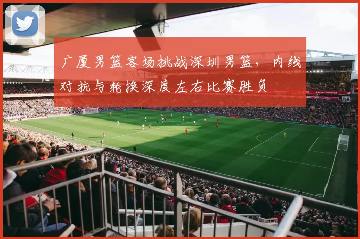 广厦男篮客场挑战深圳男篮,内线对抗与轮换深度左右比赛胜负