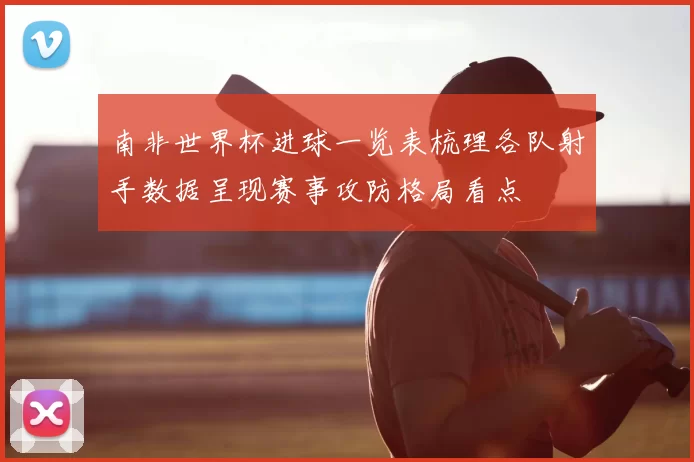 南非世界杯进球一览表梳理各队射手数据呈现赛事攻防格局看点