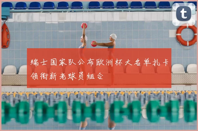 瑞士国家队公布欧洲杯大名单扎卡领衔新老球员组合