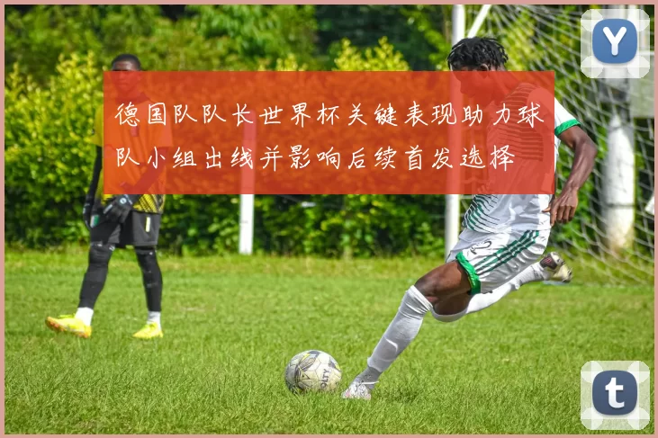 德国队队长世界杯关键表现助力球队小组出线并影响后续首发选择