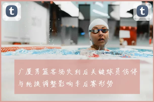 广厦男篮客场失利后关键球员伤停与轮换调整影响季后赛形势