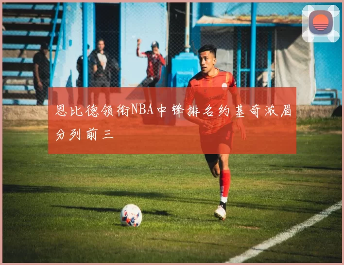 恩比德领衔NBA中锋排名约基奇浓眉分列前三