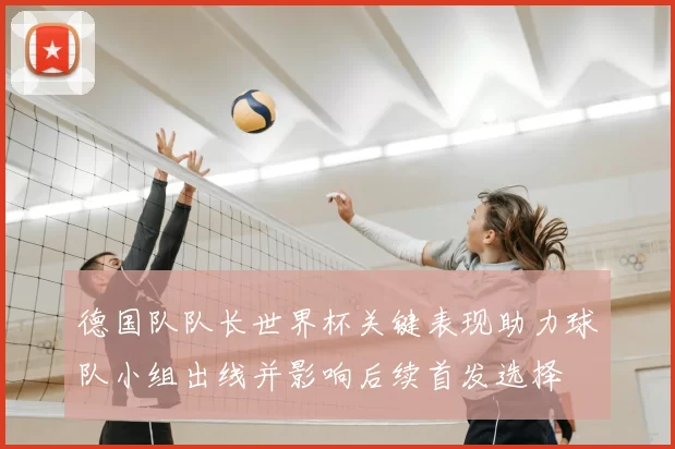 德国队队长世界杯关键表现助力球队小组出线并影响后续首发选择