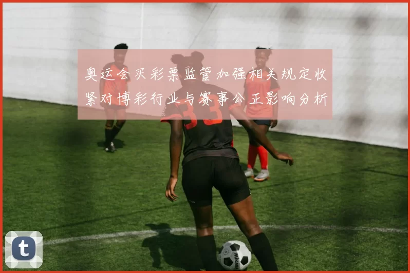 奥运会买彩票监管加强相关规定收紧对博彩行业与赛事公正影响分析