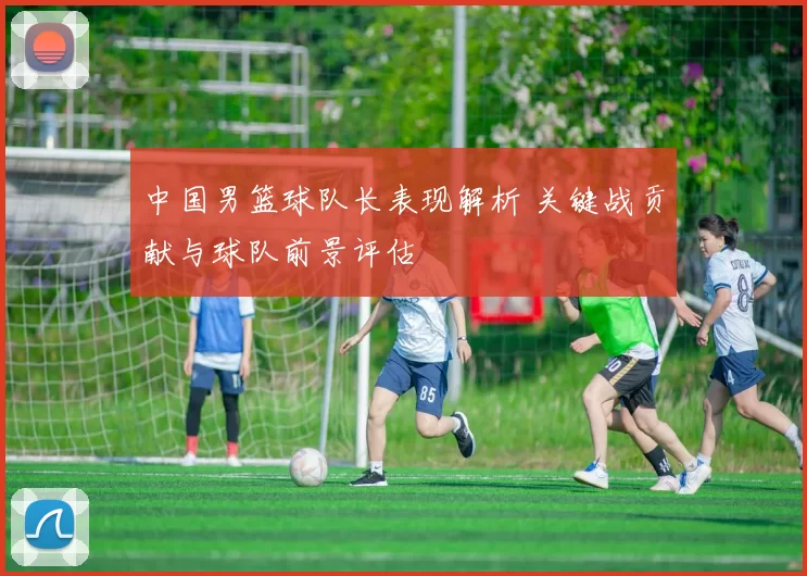 中国男篮球队长表现解析 关键战贡献与球队前景评估