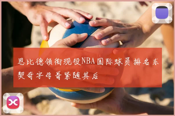 恩比德领衔现役NBA国际球员排名东契奇字母哥紧随其后