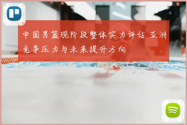 中国男篮现阶段整体实力评估 亚洲竞争压力与未来提升方向