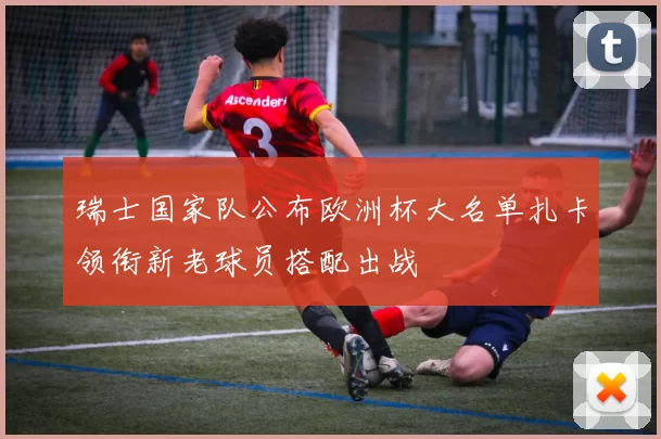 瑞士国家队公布欧洲杯大名单扎卡领衔新老球员搭配出战