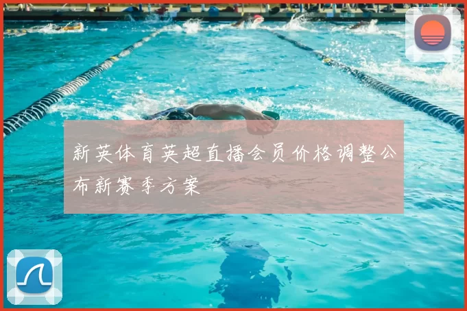 新英体育英超直播会员价格调整公布新赛季方案