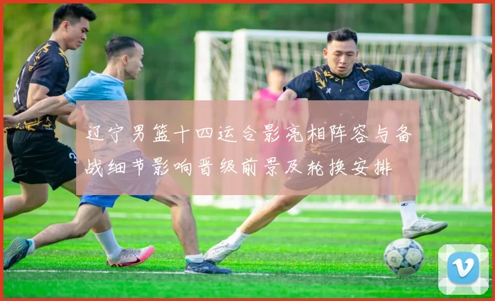 辽宁男篮十四运合影亮相阵容与备战细节影响晋级前景及轮换安排