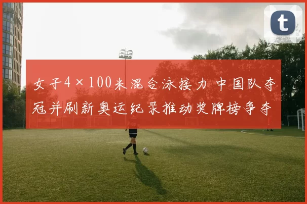 女子4×100米混合泳接力 中国队夺冠并刷新奥运纪录推动奖牌榜争夺