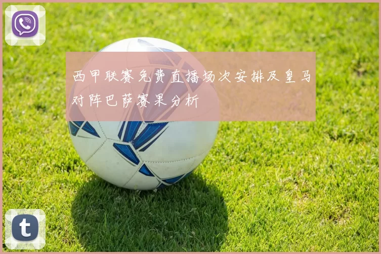 西甲联赛免费直播场次安排及皇马对阵巴萨赛果分析