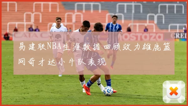 易建联NBA生涯数据回顾效力雄鹿篮网奇才达小牛队表现
