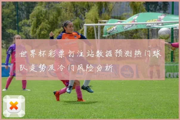 世界杯彩票打注站数据预测热门球队走势及冷门风险分析