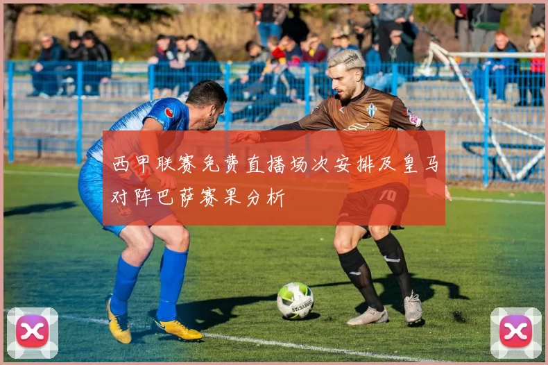 西甲联赛免费直播场次安排及皇马对阵巴萨赛果分析