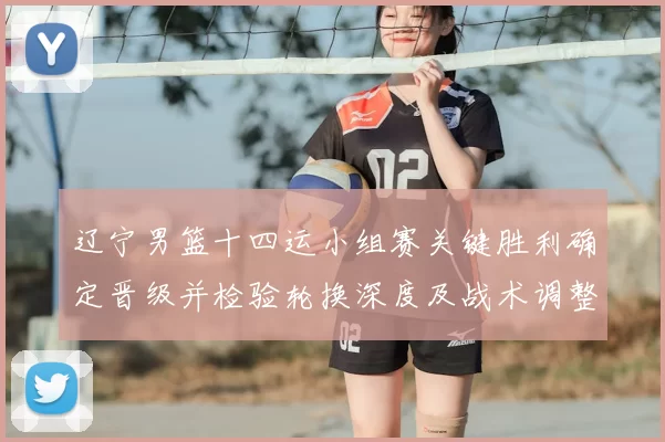 辽宁男篮十四运小组赛关键胜利确定晋级并检验轮换深度及战术调整