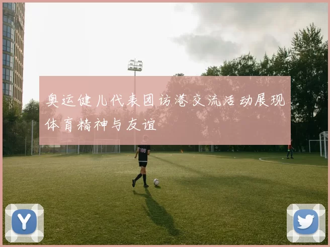 奥运健儿代表团访港交流活动展现体育精神与友谊