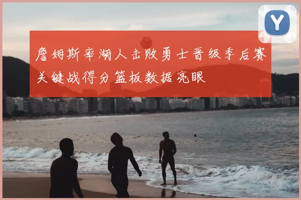 詹姆斯率湖人击败勇士晋级季后赛关键战得分篮板数据亮眼