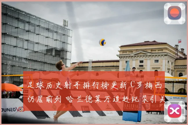 足球历史射手排行榜更新 C罗梅西仍居前列 哈兰德莱万追赶纪录引关注