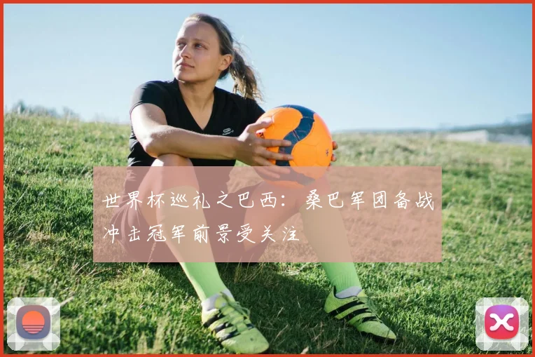 世界杯巡礼之巴西：桑巴军团备战冲击冠军前景受关注