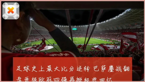 足球史上最大比分逆转 巴萨鏖战翻盘晋级欧冠四强再掀经典回忆