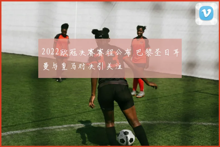 2022欧冠决赛赛程公布 巴黎圣日耳曼与皇马对决引关注